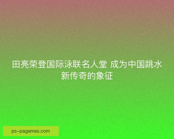 田亮荣登国际泳联名人堂 成为中国跳水新传奇的象征 田亮荣登国际泳联名人堂 成为中国跳水新传奇的象征
