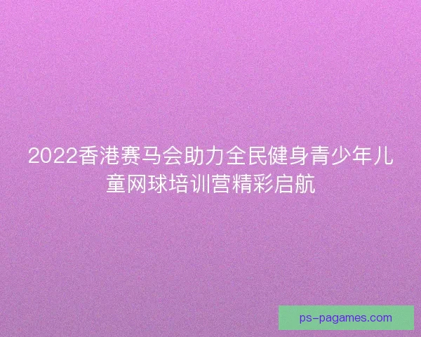 2022香港赛马会助力全民健身青少年儿童网球培训营精彩启航 2022香港赛马会助力全民健身青少年儿童网球培训营精彩启航
