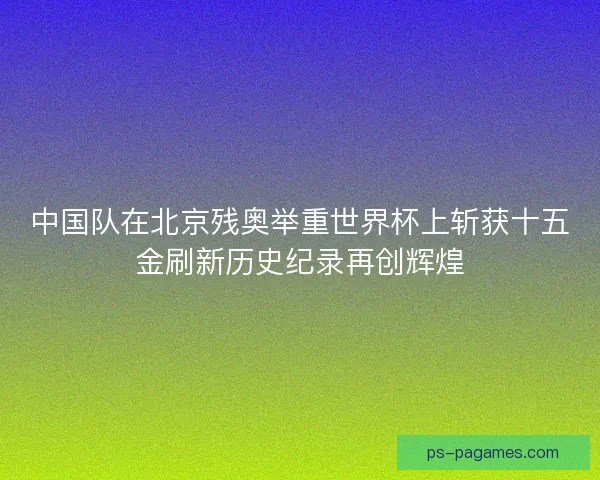 中国队在北京残奥举重世界杯上斩获十五金刷新历史纪录再创辉煌 中国队在北京残奥举重世界杯上斩获十五金刷新历史纪录再创辉煌