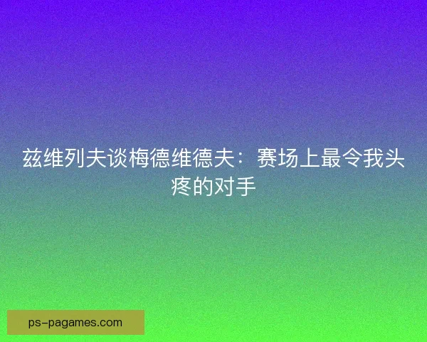 兹维列夫谈梅德维德夫:赛场上最令我头疼的对手 兹维列夫谈梅德维德夫:赛场上最令我头疼的对手