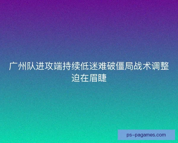 广州队进攻端持续低迷难破僵局战术调整迫在眉睫