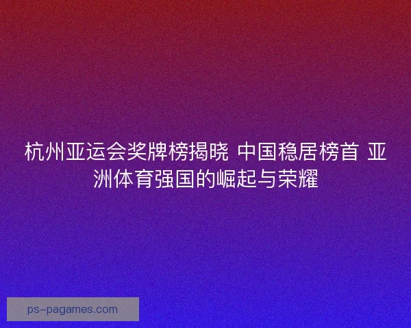 杭州亚运会奖牌榜揭晓 中国稳居榜首 亚洲体育强国的崛起与荣耀
