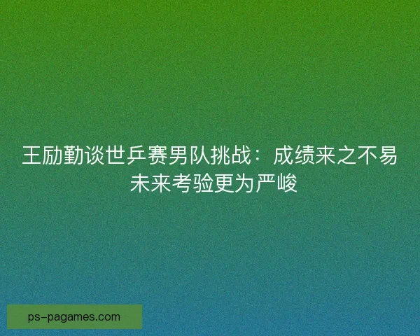 王励勤谈世乒赛男队挑战:成绩来之不易 未来考验更为严峻 王励勤谈世乒赛男队挑战:成绩来之不易 未来考验更为严峻