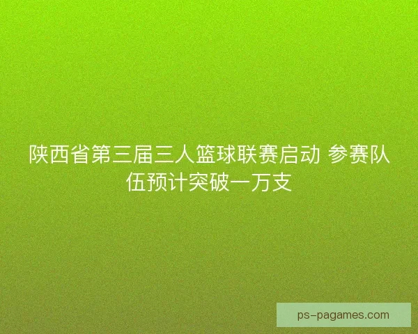 陕西省第三届三人篮球联赛启动 参赛队伍预计突破一万支