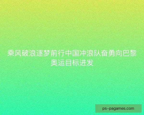 乘风破浪逐梦前行中国冲浪队奋勇向巴黎奥运目标进发