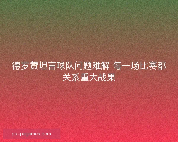 德罗赞坦言球队问题难解 每一场比赛都关系重大战果