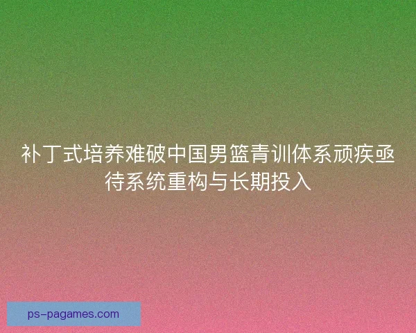 补丁式培养难破中国男篮青训体系顽疾亟待系统重构与长期投入