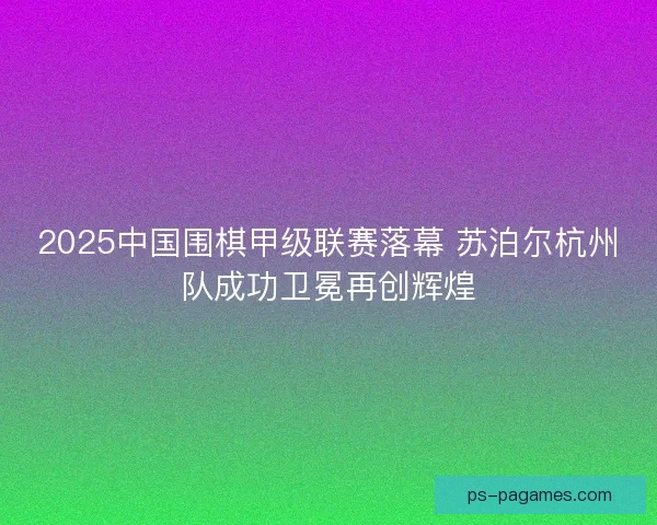 2025中国围棋甲级联赛落幕 苏泊尔杭州队成功卫冕再创辉煌