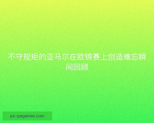 不守规矩的亚马尔在欧锦赛上创造难忘瞬间回顾