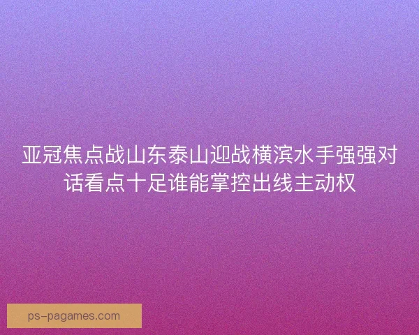 亚冠焦点战山东泰山迎战横滨水手强强对话看点十足谁能掌控出线主动权
