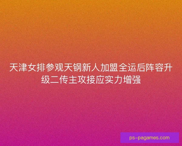 天津女排参观天钢新人加盟全运后阵容升级二传主攻接应实力增强