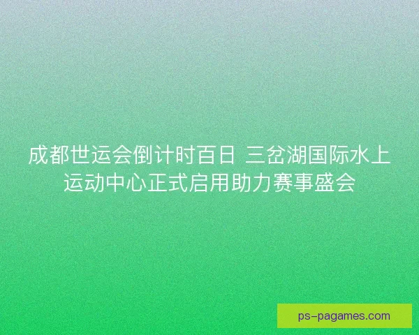 成都世运会倒计时百日 三岔湖国际水上运动中心正式启用助力赛事盛会