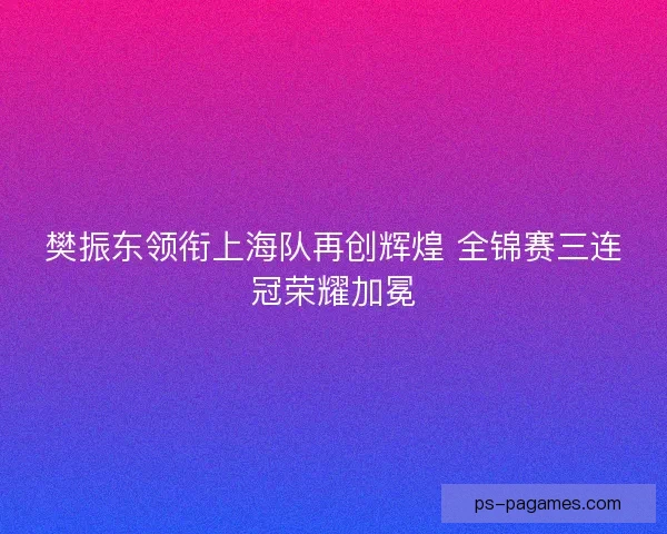 樊振东领衔上海队再创辉煌 全锦赛三连冠荣耀加冕