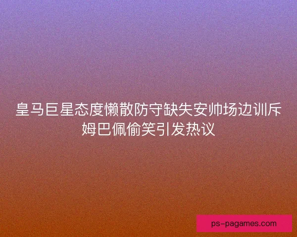 皇马巨星态度懒散防守缺失安帅场边训斥姆巴佩偷笑引发热议 皇马巨星态度懒散防守缺失安帅场边训斥姆巴佩偷笑引发热议