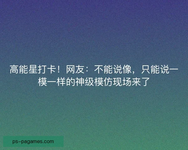 高能星打卡!网友:不能说像,只能说一模一样的神级模仿现场来了 高能星打卡!网友:不能说像,只能说一模一样的神级模仿现场来了
