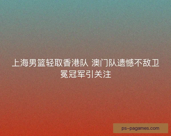 上海男篮轻取香港队 澳门队遗憾不敌卫冕冠军引关注 上海男篮轻取香港队 澳门队遗憾不敌卫冕冠军引关注