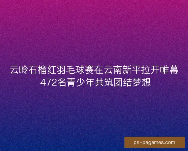 云岭石榴红羽毛球赛在云南新平拉开帷幕 472名青少年共筑团结梦想 云岭石榴红羽毛球赛在云南新平拉开帷幕 472名青少年共筑团结梦想