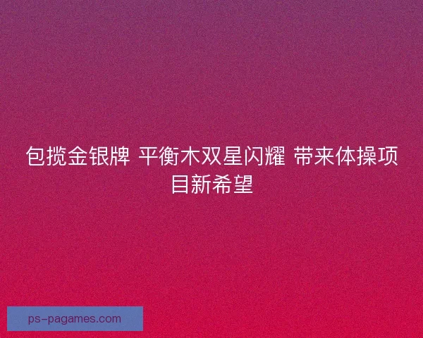 包揽金银牌 平衡木双星闪耀 带来体操项目新希望 包揽金银牌 平衡木双星闪耀 带来体操项目新希望