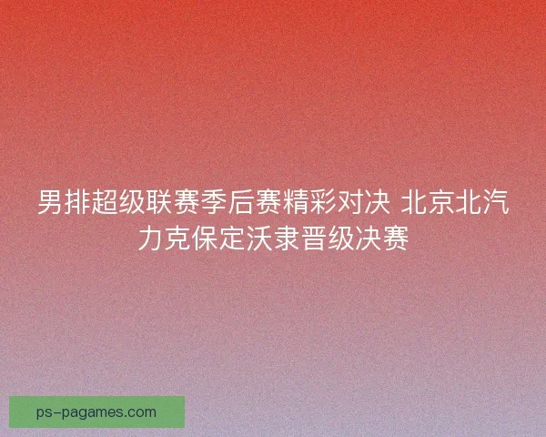 男排超级联赛季后赛精彩对决 北京北汽力克保定沃隶晋级决赛 男排超级联赛季后赛精彩对决 北京北汽力克保定沃隶晋级决赛