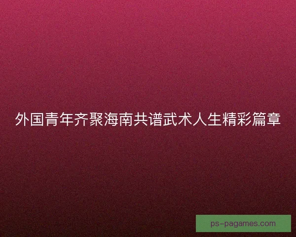 外国青年齐聚海南共谱武术人生精彩篇章 外国青年齐聚海南共谱武术人生精彩篇章