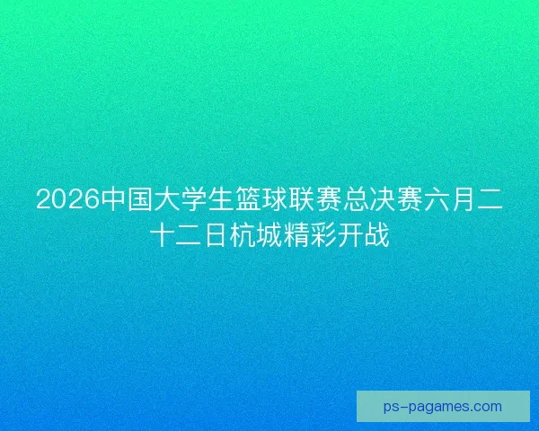 2026中国大学生篮球联赛总决赛六月二十二日杭城精彩开战 2026中国大学生篮球联赛总决赛六月二十二日杭城精彩开战