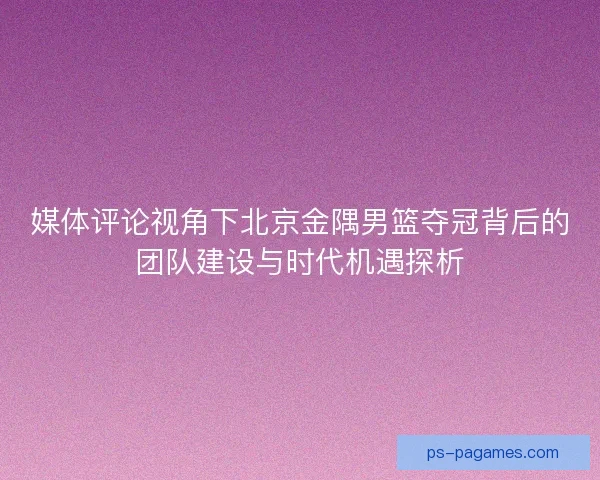 媒体评论视角下北京金隅男篮夺冠背后的团队建设与时代机遇探析 媒体评论视角下北京金隅男篮夺冠背后的团队建设与时代机遇探析