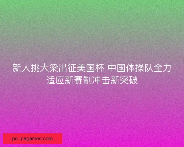 新人挑大梁出征美国杯 中国体操队全力适应新赛制冲击新突破