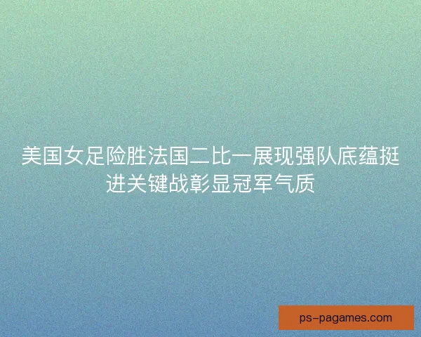 美国女足险胜法国二比一展现强队底蕴挺进关键战彰显冠军气质