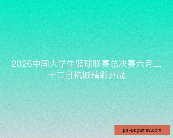 2026中国大学生篮球联赛总决赛六月二十二日杭城精彩开战