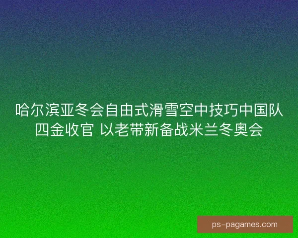 哈尔滨亚冬会自由式滑雪空中技巧中国队四金收官 以老带新备战米兰冬奥会
