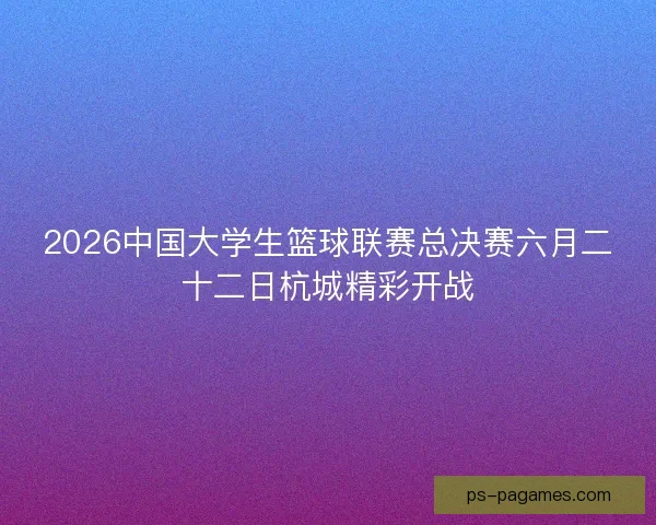 2026中国大学生篮球联赛总决赛六月二十二日杭城精彩开战