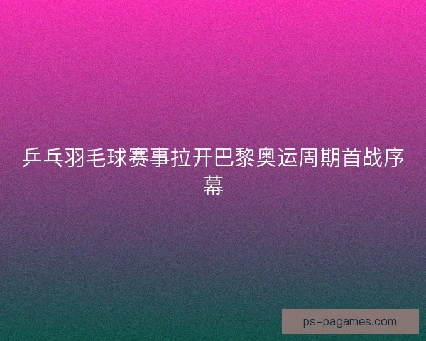 乒乓羽毛球赛事拉开巴黎奥运周期首战序幕
