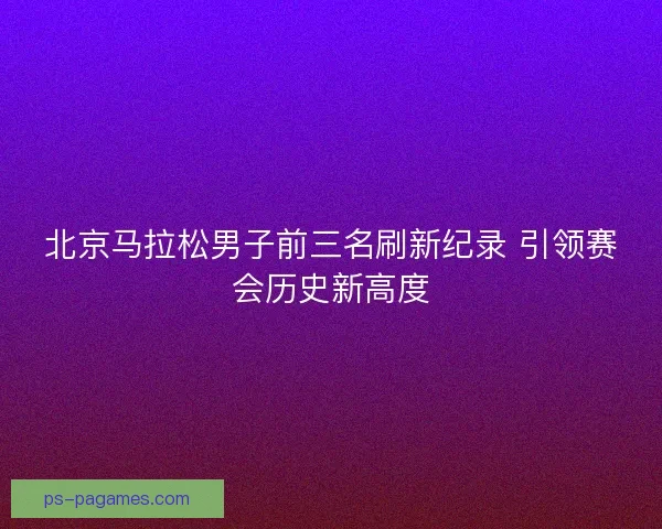 北京马拉松男子前三名刷新纪录 引领赛会历史新高度