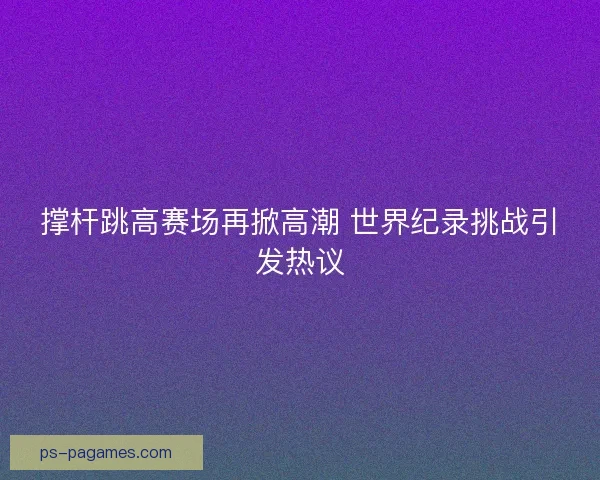 撑杆跳高赛场再掀高潮 世界纪录挑战引发热议 撑杆跳高赛场再掀高潮 世界纪录挑战引发热议